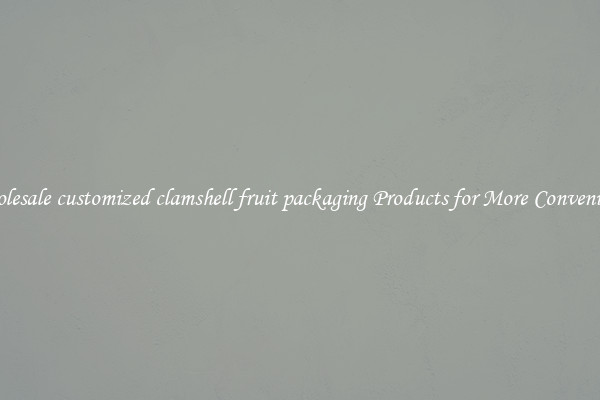 Wholesale customized clamshell fruit packaging Products for More Convenience