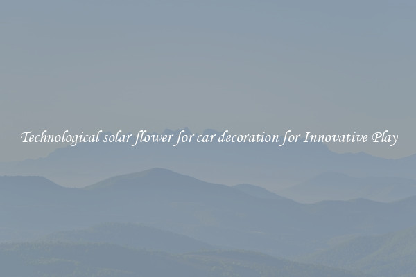 Technological solar flower for car decoration for Innovative Play