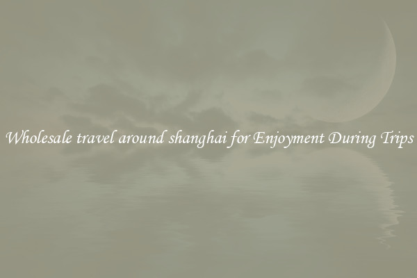 Wholesale travel around shanghai for Enjoyment During Trips